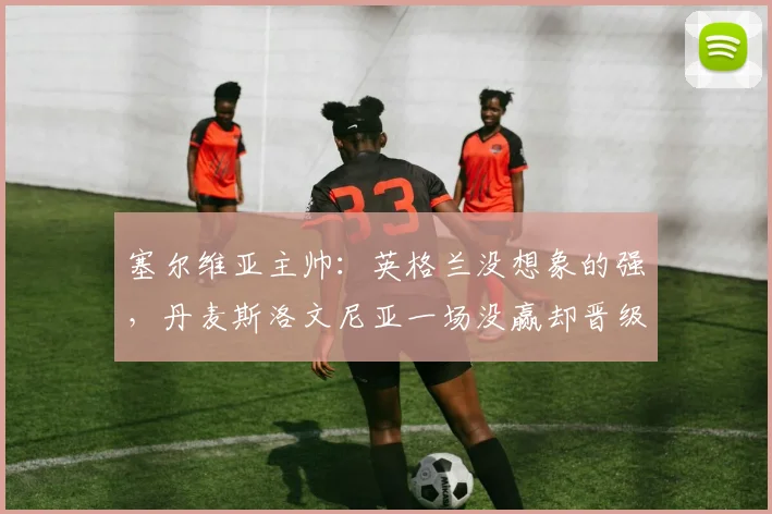 塞尔维亚主帅：英格兰没想象的强，丹麦斯洛文尼亚一场没赢却晋级