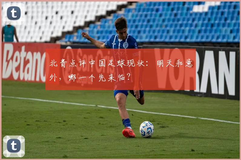 北青点评中国足球现状：明天和意外，哪一个先来临？