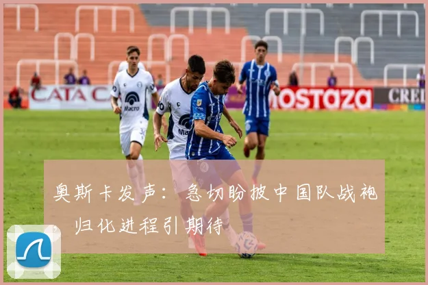 奥斯卡发声：急切盼披中国队战袍，归化进程引期待