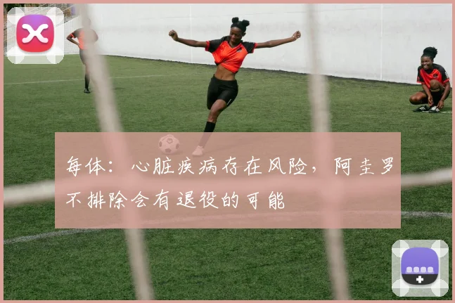 每体：心脏疾病存在风险，阿圭罗不排除会有退役的可能