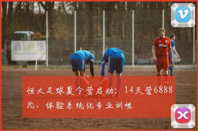 恒大足球夏令营启动：14天营6888元，体验系统化专业训练