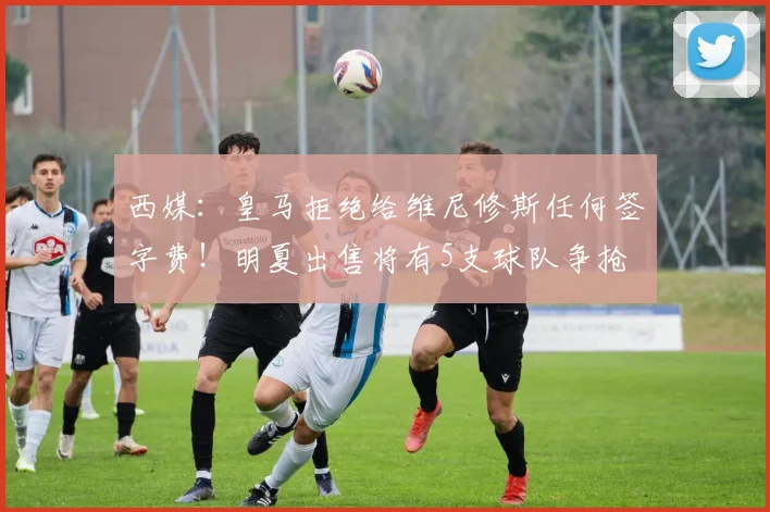西媒：皇马拒绝给维尼修斯任何签字费！明夏出售将有5支球队争抢