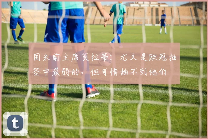 国米前主席莫拉蒂：尤文是欧冠抽签中最弱的，但可惜抽不到他们