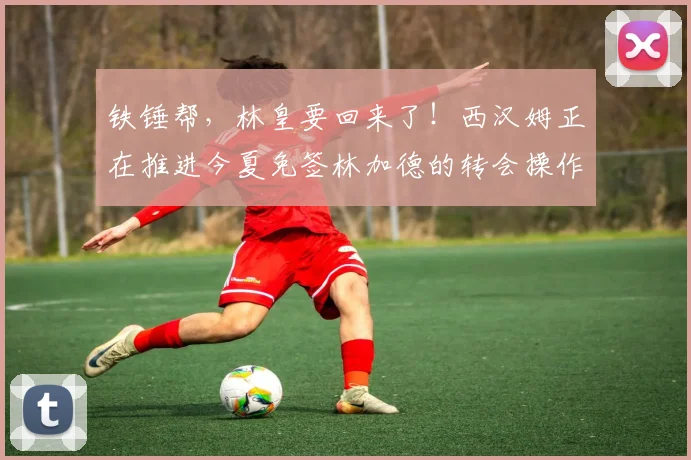 铁锤帮，林皇要回来了！西汉姆正在推进今夏免签林加德的转会操作