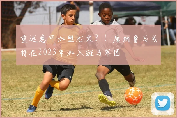 重返意甲加盟尤文？！唐纳鲁马或将在2023年加入斑马军团