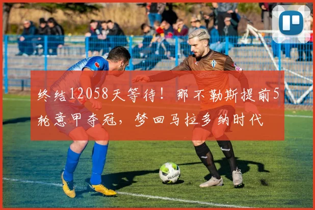 终结12058天等待！那不勒斯提前5轮意甲夺冠，梦回马拉多纳时代