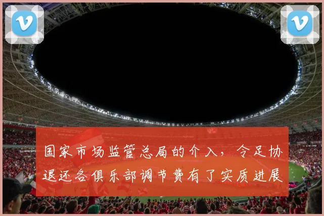 国家市场监管总局的介入，令足协退还各俱乐部调节费有了实质进展