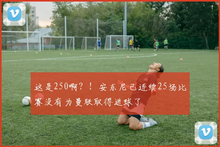 这是250啊？！安东尼已连续25场比赛没有为曼联取得进球了