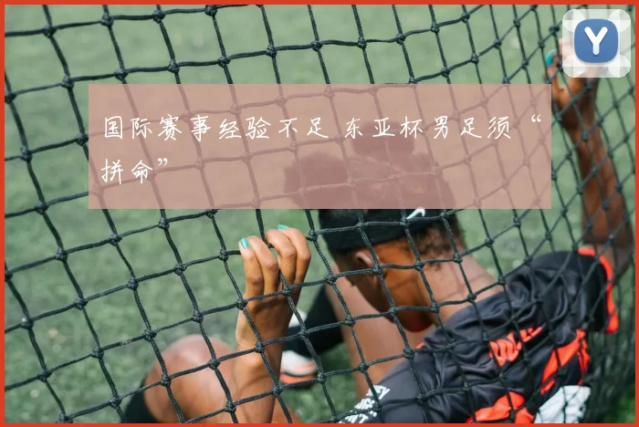 国际赛事经验不足 东亚杯男足须“拼命”