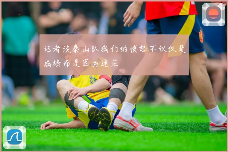 记者谈泰山队我们的愤怒不仅仅是成绩而是因为迷茫