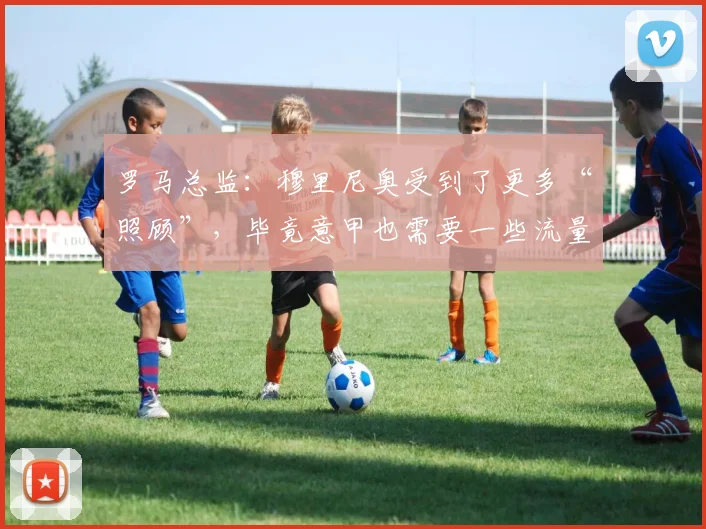 罗马总监：穆里尼奥受到了更多“照顾”，毕竟意甲也需要一些流量