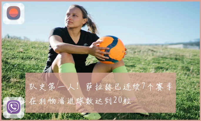 队史第一人！萨拉赫已连续7个赛季在利物浦进球数达到20粒