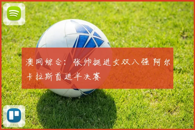 澳网综合：张帅挺进女双八强 阿尔卡拉斯首进半决赛